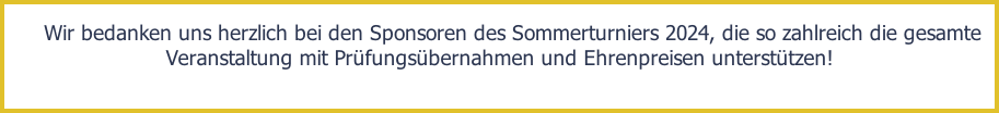 Wir bedanken uns herzlich bei den Sponsoren des Sommerturniers 2024, die so zahlreich die gesamte Veranstaltung mit Prüfungsübernahmen und Ehrenpreisen unterstützen!