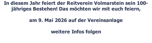 In diesem Jahr feiert der Reitverein Volmarstein sein 100-jähriges Bestehen! Das möchten wir mit euch feiern,   am 9. Mai 2026 auf der Vereinsanlage  weitere Infos folgen